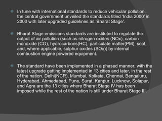 In tune with international standards to reduce vehicular pollution, the central government unveiled the standards titled 'India 2000' in 2000 with later upgraded guidelines as 'Bharat Stage'. Bharat Stage emissions standards are instituted to regulate the output of air pollution (such as nitrogen oxides (NOx), carbon monoxide (CO), hydrocarbons(HC), particulate matter(PM), soot, and, where applicable, sulphur oxides (SOx)) by internal combustion engine powered equipment.  The standard have been implemented in a phased manner, with the latest upgrade getting implemented in 13 cities and later, in the rest of the nation. Delhi(NCR), Mumbai, Kolkata, Chennai, Bengaluru, Hyderabad, Ahmedabad, Pune, Surat, Kanpur, Lucknow, Solapur, and Agra are the 13 cities where Bharat Stage IV has been imposed while the rest of the nation is still under Bharat Stage III. 