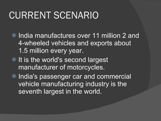 CURRENT SCENARIO India manufactures over 11 million 2 and 4-wheeled vehicles and exports about 1.5 million every year. It is the world's second largest manufacturer of motorcycles. India's passenger car and commercial vehicle manufacturing industry is the seventh largest in the world. 