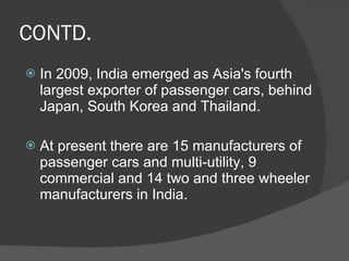 CONTD. In 2009, India emerged as Asia's fourth largest exporter of passenger cars, behind Japan, South Korea and Thailand. At present there are 15 manufacturers of passenger cars and multi-utility, 9 commercial and 14 two and three wheeler manufacturers in India. 