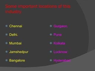 Some important locations of this industry Chennai Delhi. Mumbai Jamshedpur Bangalore Gurgaon. Pune Kolkata Lucknow Hyderabad 