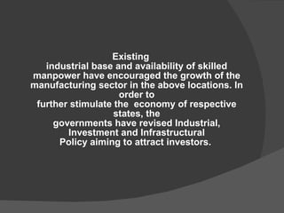 Existing industrial base and availability of skilled manpower have encouraged the growth of the manufacturing sector in the above locations. In order to further stimulate the  economy of respective states, the governments have revised Industrial, Investment and Infrastructural Policy aiming to attract investors.   