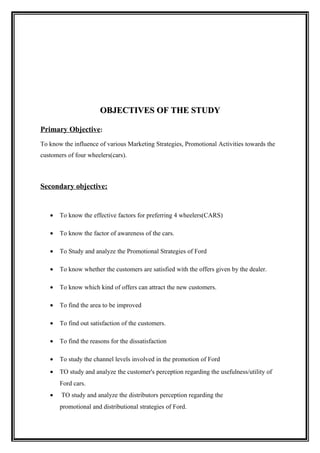 OBJECTIVES OF THE STUDY

Primary Objective:
To know the influence of various Marketing Strategies, Promotional Activities towards the
customers of four wheelers(cars).



Secondary objective:


   •   To know the effective factors for preferring 4 wheelers(CARS)

   •   To know the factor of awareness of the cars.

   •   To Study and analyze the Promotional Strategies of Ford

   •   To know whether the customers are satisfied with the offers given by the dealer.

   •   To know which kind of offers can attract the new customers.

   •   To find the area to be improved

   •   To find out satisfaction of the customers.

   •   To find the reasons for the dissatisfaction

   •   To study the channel levels involved in the promotion of Ford
   •   TO study and analyze the customer's perception regarding the usefulness/utility of
       Ford cars.
   •    TO study and analyze the distributors perception regarding the
       promotional and distributional strategies of Ford.
 