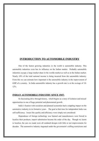 INTRODUCTION TO AUTOMOBILE INDUSTRY

       One of the fastest growing industries in the world is automobile industry. This
automobile industries even has its influence on the Indian market. Probably automobile
industries occupy a large market share in the worlds market as well as in the Indian market.
Nearly 18% of the total national income is being incurred from the automobile industry.
From this we can estimate how important is the automobile industry in the improvement of
GDP of a country. In India automobile industry has a growth rate is at the average of 10-
12%.



INDIAN AUTOMOBILE INDUSTRY SINCE 1947:
       Its fascinating drive through history, which begins as a story of isolation and missed
opportunities to one of huge potential and phenomenal growth.
       India’s fixation with socialism and planned economies had a crippling impact on the
automotive industry in its formative years. The goal at that time for independent India was
self-sufficiency. Issues like quality and efficiency were simply not considered.
       Dependence of foreign technology was banned and manufacturers were forced to
localize their products; import substitution became the order of the day. Though we learnt
to localize, the cars we made were all outdated designs with little or not improvements for
decades. The automotive industry stagnated under the government’s stifling restrictions and
 