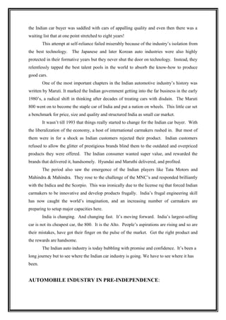 the Indian car buyer was saddled with cars of appalling quality and even then there was a
waiting list that at one point stretched to eight years!
        This attempt at self-reliance failed miserably because of the industry’s isolation from
the best technology.     The Japanese and later Korean auto industries were also highly
protected in their formative years but they never shut the door on technology. Instead, they
relentlessly tapped the best talent pools in the world to absorb the know-how to produce
good cars.
        One of the most important chapters in the Indian automotive industry’s history was
written by Maruti. It marked the Indian government getting into the far business in the early
1980’s, a radical shift in thinking after decades of treating cars with disdain. The Maruti
800 went on to become the staple car of India and put a nation on wheels. This little car set
a benchmark for price, size and quality and structured India as small car market.
        It wasn’t till 1993 that things really started to change for the Indian car buyer. With
the liberalization of the economy, a host of international carmakers rushed in. But most of
them were in for a shock as Indian customers rejected their product. Indian customers
refused to allow the glitter of prestigious brands blind them to the outdated and overpriced
products they were offered. The Indian consumer wanted super value, and rewarded the
brands that delivered it, handsomely. Hyundai and Maruthi delivered, and profited.
        The period also saw the emergence of the Indian players like Tata Motors and
Mahindra & Mahindra. They rose to the challenge of the MNC’s and responded brilliantly
with the Indica and the Scorpio. This was ironically due to the license raj that forced Indian
carmakers to be innovative and develop products frugally. India’s frugal engineering skill
has now caught the world’s imagination, and an increasing number of carmakers are
preparing to setup major capacities here.
        India is changing. And changing fast. It’s moving forward. India’s largest-selling
car is not its cheapest car, the 800. It is the Alto. People’s aspirations are rising and so are
their mistakes, have got their finger on the pulse of the market. Get the right product and
the rewards are handsome.
        The Indian auto industry is today bubbling with promise and confidence. It’s been a
long journey but to see where the Indian car industry is going. We have to see where it has
been.


AUTOMOBILE INDUSTRY IN PRE-INDEPENDENCE:
 