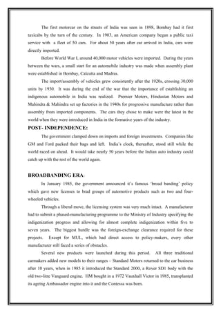The first motorcar on the streets of India was seen in 1898, Bombay had it first
taxicabs by the turn of the century. In 1903, an American company began a public taxi
service with a fleet of 50 cars. For about 50 years after car arrived in India, cars were
directly imported.
       Before World War I, around 40,000 motor vehicles were imported. During the years
between the wars, a small start for an automobile industry was made when assembly plant
were established in Bombay, Calcutta and Madras.
       The import/assembly of vehicles grew consistently after the 1920s, crossing 30,000
units by 1930. It was during the end of the war that the importance of establishing an
indigenous automobile in India was realized.      Premier Motors, Hindustan Motors and
Mahindra & Mahindra set up factories in the 1940s for progressive manufacture rather than
assembly from imported components. The cars they chose to make were the latest in the
world when they were introduced in India in the formative years of the industry.
POST- INDEPENDENCE:
       The government clamped down on imports and foreign investments. Companies like
GM and Ford packed their bags and left. India’s clock, thereafter, stood still while the
world raced on ahead. It would take nearly 50 years before the Indian auto industry could
catch up with the rest of the world again.


BROADBANDING ERA:
       In January 1985, the government announced it’s famous ‘broad banding’ policy
which gave new licenses to brad groups of automotive products such as two and four-
wheeled vehicles.
       Through a liberal move, the licensing system was very much intact. A manufacturer
had to submit a phased-manufacturing programme to the Ministry of Industry specifying the
indigenization progress and allowing for almost complete indigenization within five to
seven years. The biggest hurdle was the foreign-exchange clearance required for these
projects.   Except for MUL, which had direct access to policy-makers, every other
manufacturer still faced a series of obstacles.
       Several new products were launched during this period.          All three traditional
carmakers added new models to their ranges – Standard Motors returned to the car business
after 10 years, when in 1985 it introduced the Standard 2000, a Rover SD1 body with the
old two-litre Vanguard engine. HM bought in a 1972 Vauxhall Victor in 1985, transplanted
its ageing Ambassador engine into it and the Contessa was born.
 