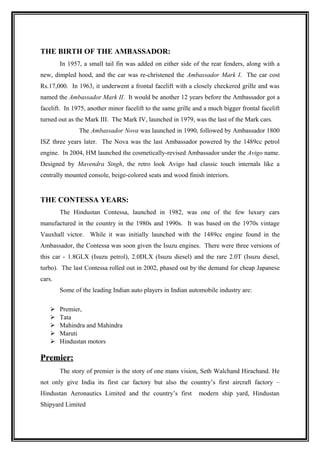 THE BIRTH OF THE AMBASSADOR:
        In 1957, a small tail fin was added on either side of the rear fenders, along with a
new, dimpled hood, and the car was re-christened the Ambassador Mark I. The car cost
Rs.17,000. In 1963, it underwent a frontal facelift with a closely checkered grille and was
named the Ambassador Mark II. It would be another 12 years before the Ambassador got a
facelift. In 1975, another minor facelift to the same grille and a much bigger frontal facelift
turned out as the Mark III. The Mark IV, launched in 1979, was the last of the Mark cars.
               The Ambassador Nova was launched in 1990, followed by Ambassador 1800
ISZ three years later. The Nova was the last Ambassador powered by the 1489cc petrol
engine. In 2004, HM launched the cosmetically-revised Ambassador under the Avigo name.
Designed by Mavendra Singh, the retro look Avigo had classic touch internals like a
centrally mounted console, beige-colored seats and wood finish interiors.


THE CONTESSA YEARS:
        The Hindustan Contessa, launched in 1982, was one of the few luxury cars
manufactured in the country in the 1980s and 1990s. It was based on the 1970s vintage
Vauxhall victor. While it was initially launched with the 1489cc engine found in the
Ambassador, the Contessa was soon given the Isuzu engines. There were three versions of
this car - 1.8GLX (Isuzu petrol), 2.0DLX (Isuzu diesel) and the rare 2.0T (Isuzu diesel,
turbo). The last Contessa rolled out in 2002, phased out by the demand for cheap Japanese
cars.
        Some of the leading Indian auto players in Indian automobile industry are:

       Premier,
       Tata
       Mahindra and Mahindra
       Maruti
       Hindustan motors

Premier:
        The story of premier is the story of one mans vision, Seth Walchand Hirachand. He
not only give India its first car factory but also the country’s first aircraft factory –
Hindustan Aeronautics Limited and the country’s first         modern ship yard, Hindustan
Shipyard Limited
 