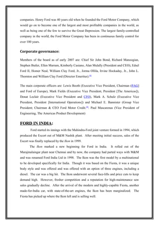 companies. Henry Ford was 40 years old when he founded the Ford Motor Company, which
would go on to become one of the largest and most profitable companies in the world, as
well as being one of the few to survive the Great Depression. The largest family-controlled
company in the world, the Ford Motor Company has been in continuous family control for
over 100 years.


Corporate governance:

Members of the board as of early 2007 are: Chief Sir John Bond, Richard Manoogian,
Stephen Butler, Ellen Marram, Kimberly Casiano, Alan Mulally (President and CEO), Edsel
Ford II, Homer Neal, William Clay Ford, Jr., Jorma Ollila, Irvine Hockaday, Jr., John L.
Thornton and William Clay Ford (Director Emeritus).[8]

The main corporate officers are: Lewis Booth (Executive Vice President, Chairman (PAG]
and Ford of Europe), Mark Fields (Executive Vice President, President [The Americas]),
Donat Leclair (Executive Vice President and CFO), Mark A. Schulz (Executive Vice
President, President [International Operations]) and Michael E. Bannister (Group Vice
President; Chairman & CEO Ford Motor Credit.[9]. Paul Mascarenas (Vice President of
Engineering, The Americas Product Development)


FORD IN INDIA:
        Ford started its innings with the Mahindra-Ford joint venture formed in 1994, which
produced the Escort out of M&M Nashik plant. After meeting initial success, sales of the
Escort was finally replaced by the Ikon in 1999.
       The Ikon marked a new beginning for Ford in India.            It rolled out of the
Marajmalaingar plant near Chennai and by now, the company had parted ways with M&M
and was renamed Ford India Ltd in 1998. The Ikon was the first model by a multinational
to be developed specifically for India. Though it was based on the Fiesta, it was a unique
body style and was offered and was offered with an option of three engines, including a
diesel. The car was a big hit. The Ikon underwent several face-lifts and price cuts to keep
demand high. However, fresher competition and a reputation for high-maintenance saw
sales gradually decline. After the arrival of the modern and highly-capable Fiesta, another
made-for-India car, with state-of-the-art engines, the Ikon has been marginalized. The
Fiesta has picked up where the Ikon left and is selling well.
 