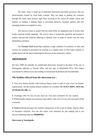 The Sales Team is made up of dedicated showroom and field executives who are
professionally trained by Ford India Limited. They are adept at guiding the customer
through the entire sales process right from assisting in the choice of model, colour and
features to lending a helping hand in providing attractive buyback options and also
arranging finance at competitive rates.

       The Service Centre is armed with the state-of-the art equipment and is in-line with
Ford's exacting Global standards. The service team is technically qualified and trained to
analyze and provide solutions adhering to Quality Care, in order to satisfy even the most
demanding customers.

       The Fortune Ford dealership maintains a high standard of excellence in sales and
services by sending its personnel for training on a regular basis to Ford India Limited, to
update them with the latest technological advances in the automotive sphere.


SHOWROOM

We have 5000 sft centrally air conditioned showroom, located in the heart of the city in
Somajiguda, adjacent to Eenadu office and just opp. to Khairtabad RTA. This makes
convenient for almost every one residing in and around Hyderabad and Secunderabad.


The facilities offered from the showroom are :

1. Very easy finance facility with in-house finance team to cater to your every car finance
requirements. All the leading finance counters are available like ICICI, HDFC, KOTAK,
SUNDARAM, SBI, etc.

2. Exchange offer for any of your used car. Free spot evaluation for any usedcar.
3. Professionally trained and courteous sales staff to take care of every relevant needs of the
customers.

4. Ford preferred insurance for cashless transactions in the event of claims. Special offers
on Insurance renewals. You can also renew your insurance by just making call to our
Service marketing help line 9848885962.

Showroom @ Somajiguda
 