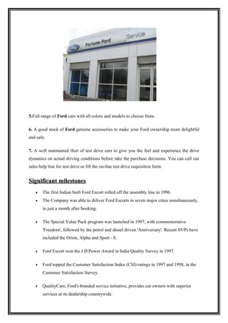 5.Full range of Ford cars with all colors and models to choose from.

6. A good stock of Ford genuine accessories to make your Ford ownership more delightful
and safe.

7. A well maintained fleet of test drive cars to give you the feel and experience the drive
dynamics on actual driving conditions before take the purchase decisions. You can call our
sales help line for test drive or fill the on-line test drive requisition form.


Significant milestones
    •   The first Indian built Ford Escort rolled off the assembly line in 1996.
    •   The Company was able to deliver Ford Escorts in seven major cities simultaneously,
        in just a month after booking.

    •   The Special Value Pack program was launched in 1997, with commemorative
        'Freedom', followed by the petrol and diesel driven 'Anniversary'. Recent SVPs have
        included the Orion, Alpha and Sport - E.

    •   Ford Escort won the J D Power Award in India Quality Survey in 1997.

    •   Ford topped the Customer Satisfaction Index (CSI) ratings in 1997 and 1998, in the
        Customer Satisfaction Survey.

    •   QualityCare, Ford's branded service initiative, provides car owners with superior
        services at its dealership countrywide.
 