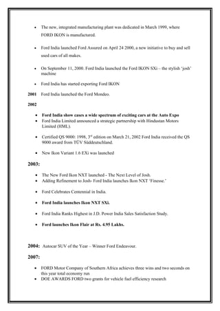 •    The new, integrated manufacturing plant was dedicated in March 1999, where
        FORD IKON is manufactured.

   •    Ford India launched Ford Assured on April 24 2000, a new initiative to buy and sell
        used cars of all makes.

   •    On September 11, 2000. Ford India launched the Ford IKON SXi – the stylish ‘josh’
        machine

   •    Ford India has started exporting Ford IKON

2001    Ford India launched the Ford Mondeo.

2002

   •    Ford India show cases a wide spectrum of exciting cars at the Auto Expo
   •    Ford India Limited announced a strategic partnership with Hindustan Motors
        Limited (HML).

   •    Certified QS 9000: 1998, 3rd edition on March 21, 2002 Ford India received the QS
        9000 award from TÜV Süddeutschland.

   •    New Ikon Variant 1.6 EXi was launched

2003:

   •    The New Ford Ikon NXT launched - The Next Level of Josh.
   •    Adding Refinement to Josh- Ford India launches Ikon NXT ‘Finesse.’

   •    Ford Celebrates Centennial in India.

   •    Ford India launches Ikon NXT SXi.

   •    Ford India Ranks Highest in J.D. Power India Sales Satisfaction Study.

   •    Ford launches Ikon Flair at Rs. 4.95 Lakhs.



2004: Autocar SUV of the Year – Winner Ford Endeavour.

2007:

   •    FORD Motor Company of Southern Africa achieves three wins and two seconds on
        this year total economy run
   •    DOE AWARDS FORD two grants for vehicle fuel efficiency research
 