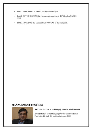 •   FORD MONDEO IS AUTO EXPRESS car of the year

 •   LAND ROVER DISCOVERY 3 scoops category win at TOWCAR AWARDS
     2007

 •   FORD MONDEO is the Caravan Club TOWCAR of the year 2008.




MANAGEMENT PROFILE:
                        ARVIND MATHEW – Managing Director and President

                        Arvind Mathew is the Managing Director and President of
                        Ford India. He took this position in August 2005.
 