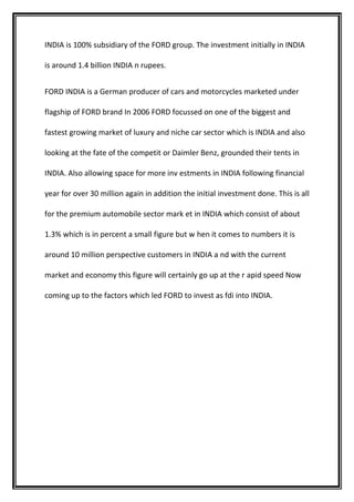 INDIA is 100% subsidiary of the FORD group. The investment initially in INDIA

is around 1.4 billion INDIA n rupees.


FORD INDIA is a German producer of cars and motorcycles marketed under

flagship of FORD brand In 2006 FORD focussed on one of the biggest and

fastest growing market of luxury and niche car sector which is INDIA and also

looking at the fate of the competit or Daimler Benz, grounded their tents in

INDIA. Also allowing space for more inv estments in INDIA following financial

year for over 30 million again in addition the initial investment done. This is all

for the premium automobile sector mark et in INDIA which consist of about

1.3% which is in percent a small figure but w hen it comes to numbers it is

around 10 million perspective customers in INDIA a nd with the current

market and economy this figure will certainly go up at the r apid speed Now

coming up to the factors which led FORD to invest as fdi into INDIA.
 
