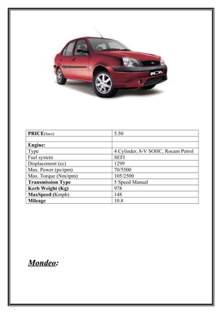 PRICE(lacs)            5.50

Engine:
Type                   4 Cylinder, 8-V SOHC, Rocam Petrol
Fuel system            SEFI
Displacement (cc)      1299
Max. Power (ps/rpm)    70/5500
Max. Torque (Nm/rpm)   105/2500
Transmission Type      5 Speed Manual
Kerb Weight (Kg)       978
MaxSpeed (Kmph)        148
Mileage                10.8




Mondeo:
 