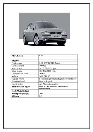 PRICE(lacs)         6.59

Engine:
Engine type         2.0L 16V DOHC Petrol
Displacement        1999 cc
Max. power          142.7 PS/6000 rpm
Max. torque         185 Nm/4500 rpm
Compression ratio   10:8:1
Valves              16V DOHC
Fuel injection      Sequential electronic fuel injection (SEFI)
Emission level      Bharat Stage III
Construction        All Aluminium Alloy
Transmission Type   Ford MTX-75 manual 5-speed with
                    synchromesh
Kerb Weight (Kg)
MaxSpeed (Kmph)     200
Mileage             8.6
 