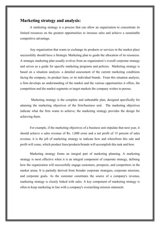 Marketing strategy and analysis:
                       analysis
       A marketing strategy is a process that can allow an organization to concentrate its
limited resources on the greatest opportunities to increase sales and achieve a sustainable
competitive advantage.


       Any organization that wants to exchange its products or services in the market place
successfully should have a Strategic Marketing plan to guide the allocation of its resources.
A strategic marketing plan usually evolves from an organization’s overall corporate strategy
and serves as a guide for specific marketing programs and policies. Marketing strategy is
based on a situation analysis- a detailed assessment of the current marketing conditions
facing the company, its product lines, or its individual brands. From this situation analysis,
a firm develops an understanding of the market and the various opportunities it offers, the
competition and the market segments or target markets the company wishes to pursue.


        Marketing strategy is the complete and unbeatable plan, designed specifically for
attaining the marketing objectives of the firm/business unit. The marketing objectives
indicate what the firm wants to achieve; the marketing strategy provides the design for
achieving them.


       For example, if the marketing objectives of a business unit stipulate that next year, it
should achieve a sales revenue of Rs. 1,000 crore and a net profit of 15 percent of sales
revenue, it is the job of marketing strategy to indicate how and wherefrom this sale and
profit will come, which product lines/products/brands will accomplish this task and how.

       Marketing strategy forms an integral part of marketing planning. A marketing
strategy is most effective when it is an integral component of corporate strategy, defining
how the organization will successfully engage customers, prospects, and competitors in the
market arena. It is partially derived from broader corporate strategies, corporate missions,
and corporate goals. As the customer constitutes the source of a company's revenue,
marketing strategy is closely linked with sales. A key component of marketing strategy is
often to keep marketing in line with a company's overarching mission statement.
 