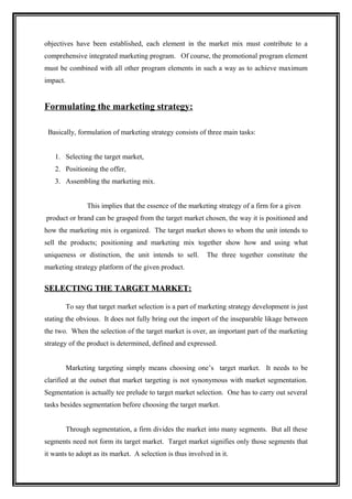 objectives have been established, each element in the market mix must contribute to a
comprehensive integrated marketing program. Of course, the promotional program element
must be combined with all other program elements in such a way as to achieve maximum
impact.


Formulating the marketing strategy:

 Basically, formulation of marketing strategy consists of three main tasks:


   1. Selecting the target market,
   2. Positioning the offer,
   3. Assembling the marketing mix.


                 This implies that the essence of the marketing strategy of a firm for a given
product or brand can be grasped from the target market chosen, the way it is positioned and
how the marketing mix is organized. The target market shows to whom the unit intends to
sell the products; positioning and marketing mix together show how and using what
uniqueness or distinction, the unit intends to sell.        The three together constitute the
marketing strategy platform of the given product.


SELECTING THE TARGET MARKET:

          To say that target market selection is a part of marketing strategy development is just
stating the obvious. It does not fully bring out the import of the inseparable likage between
the two. When the selection of the target market is over, an important part of the marketing
strategy of the product is determined, defined and expressed.


          Marketing targeting simply means choosing one’s target market. It needs to be
clarified at the outset that market targeting is not synonymous with market segmentation.
Segmentation is actually tee prelude to target market selection. One has to carry out several
tasks besides segmentation before choosing the target market.


          Through segmentation, a firm divides the market into many segments. But all these
segments need not form its target market. Target market signifies only those segments that
it wants to adopt as its market. A selection is thus involved in it.
 
