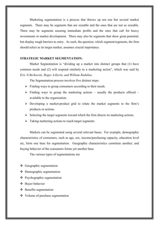 Marketing segmentation is a process that throws up not one but several market
segments. There may be segments that are sizeable and the ones that are not so sizeable.
There may be segments assuring immediate profits and the ones that call for heavy
investments in market development. There may also be segments that show great potential,
but display tough barriers to entry. As such, the question, which segment/segments, the firm
should select as its target market, assumes crucial importance.


STRATEGIC MARKET SEGMENTATION:
       Market Segmentation is “dividing up a market into distinct groups that (1) have
common needs and (2) will respond similarly to a marketing action”, which was said by
Eric N.Berkowitz, Roger A.Kerin, and William Redulius.
       The Segmentation process involves five distinct steps:
    Finding ways to group consumers according to their needs.
    Finding ways to group the marketing actions – usually the products offered –
       available to the organization.
    Developing a market-product grid to relate the market segments to the firm’s
       products or actions.
    Selecting the target segments toward which the firm directs its marketing actions.
    Taking marketing actions to reach target segments.


       Markets can be segmented using several relevant bases. For example, demographic
characteristics of consumers, such as age, sex, income/purchasing capacity, education level
etc, form one base for segmentation. Geographic characteristics constitute another; and
buying behavior of the consumers forms yet another base.
       The various types of segmentations are


 Geographic segmentation
 Demographic segmentation
 Psychographic segmentation
 Buyer behavior
 Benefits segmentation
 Volume of purchase segmentation
 