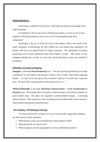 POSITIONING:

       Positioning is a platform for the brand. It facilitates the brand to get through to the
target consumers.
       It is defined as “the art and science of fitting the product or service to one or more
segments of the broad market in such a way as to set it meaningfully apart from
competition.”
       Positioning is the act of fixing the locus of the product offer in the minds of the
target consumers. In positioning, the firm decides how and around what parameters, the
product offer has to be placed before the target consumers. The significance of product
positioning can be easily understood from David Ogilvy’s words: “The results of your
campaign depends less on how we write your advertising than on how your product is
positioned”.


Definitions of product positioning:
Sengupta, in his book Brand Positioning says, “ The aim of product positioning is to create
a perception for our brand in the prospect’s mind so that it stands apart from competing
brands… we must cover that space in the consumer’s mind as if we had won a long-term
lease. We must find a strong position in that mind and sit on it….”


Micheal Rothschild, in his book Marketing Communications – From Fundamentals to
Strategies says, “Positioning refers to the place a brand occupies in the mind in relation to a
given product class. This place was originally a product-related concept…. Concerning
market structure. The concept now refers to the place that the brand holds in the consumer’s
mind related to perceptions and preferences”.


 Developing a Positioning Strategy:
       To create a position for a product or service, Trout and Ries suggest that managers
ask them selves six basic questions.
   1. What position, if any, do we already have in the prospect’s mind?
   2. What position do we want to own?
   3. What companies must be outgunned if we are to establish that position?
 