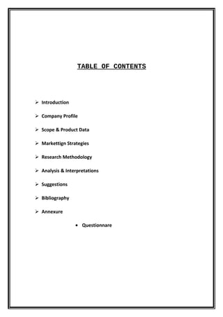 TABLE OF CONTENTS




 Introduction

 Company Profile

 Scope & Product Data

 Markettign Strategies

 Research Methodology

 Analysis & Interpretations

 Suggestions

 Bibliography

 Annexure

                 • Questionnare
 