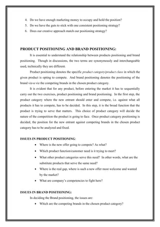4. Do we have enough marketing money to occupy and hold the position?
   5. Do we have the guts to stick with one consistent positioning strategy?
   6. Does our creative approach match our positioning strategy?




PRODUCT POSITIONING AND BRAND POSITIONING:
       It is essential to understand the relationship between products positioning and brand
positioning. Though in discussions, the two terms are synonymously and interchangeable
used, technically they are different.
       Product positioning denotes the specific product category/product class in which the
given product is opting to compete. And brand positioning denotes the positioning of the
brand viz-a viz the competing brands in the chosen product category.
       It is evident that for any product, before entering the market it has to sequentially
carry out the two exercises, product positioning and brand positioning. In the first step, the
product category where the new entrant should enter and compete, i.e. against what all
products it has to compete, has to be decided. In this step, it is the broad function that the
product is trying to serve that matters. This choice of product category will decide the
nature of the competition the product is going to face. Once product category positioning is
decided, the position for the new entrant against competing brands in the chosen product
category has to be analyzed and fixed.


ISSUES IN PRODUCT POSITIONING:
           •   Where is the new offer going to compete? As what?
           •   Which product function/customer need is it trying to meet?
           •   What other product categories serve this need? In other words, what are the
               substitute products that serve the same need?
           •   Where is the real gap, where is such a new offer most welcome and wanted
               by the market?
           •   What are company’s competencies to fight here?


ISSUES IN BRAND POSITIONING:
       In deciding the Brand positioning, the issues are:
           •   Which are the competing brands in the chosen product category?
 