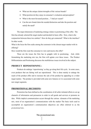 •   What are the unique claims/strengths of the various brands?
            •   What position do they enjoy in consumer’s evaluation and perception?
            •   What is the most favoured position…? And yet vacant?
            •   Can the new brand claim the needed distinction and take the position and
                satisfy the need?


       The major dimension of marketing strategy relates to positioning of the offer. The
firm has already selected the target market and decided its basic offer. Now, what is the
conjunction between these two entities? How do they get connected? What is the interface?
In other words.
What is the locus the firm seeks among the customers in the chosen targer market with its
offering?
How would the firm want the consumer to view and receive the offer?
       These are the issues the firm has to grapple with in positioning.          And, while
formulating the marketing mix too, the firm will agitate over these issues. The Product
Differentiation and Positioning discusses the multifarious issues involved in the subject.


PRODUCT REPOSITIONING :
       Products do undergo ‘repositioning’ as they go along their life cycle. In some cases,
even products that are fairing well are repositioned. This is done mainly to enlarge the
reach of the product offer and to increase the sale of the product by appealing to a wider
target market. The product is provided with some new features or it is associated with some
new target segments.


PROMOTIONAL DECISIONS:
       Promotion has been defined as the coordination of all seller initiated efforts to set up
channels of information and persuasion in order to sell goods and services or promote an
idea. While implicit communication occurs through the various elements of the marketing
mix, most of an organization’s communications with the market The basic tools used to
accomplish an organization’s communication objectives are often referred to as the
promotional mix.


                                    The promotional mix
 