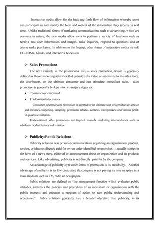 Interactive media allow for the back-and-forth flow of information whereby users
can participate in and modify the form and content of the information they receive in real
time. Unlike traditional forms of marketing communications such as advertising, which are
one-way in nature, the new media allow users to perform a variety of functions such as
receive and alter information and images, make inquiries, respond to questions and of
course make purchases. In addition to the Internet, other forms of interactive media include
CD-ROMs, Kiosks, and interactive television.


     Sales Promotion:
        The next variable in the promotional mix is sales promotion, which is generally
defined as those marketing activities that provide extra value or incentives to the sales force,
the distributors, or the ultimate consumer and can stimulate immediate sales,                  sales
promotion is generally broken into two major categories:
    •   Consumer-oriented and
    •   Trade-oriented activities
           Consumer-oriented sales promotion is targeted to the ultimate user of a product or service
    and includes couponing, sampling, premiums, rebates, contests, sweepstakes, and various point-
    of-purchase materials.
        Trade-oriented sales promotions are targeted towards marketing intermediaries such as
wholesalers, distributors and retailers.


     Publicity/Public Relations:
        Publicity refers to non personal communications regarding an organization, product,
service, or idea not directly paid for or run under identified sponsorship. It usually comes in
the form of a news story, editorial or announcement about an organization and its products
and services. Like advertising, publicity is not directly paid for by the company.
        An advantage of publicity over other forms of promotion is its credibility. Another
advantage of publicity is its low cost, since the company is not paying its time or space in a
mass medium such as TV, radio or newspapers.
        Public relations are defined as “the management function which evaluates public
attitudes, identifies the policies and procedures of an individual or organization with the
public interests and executes a program of action to earn public understanding and
acceptance”.     Public relations generally have a broader objective than publicity, as its
 
