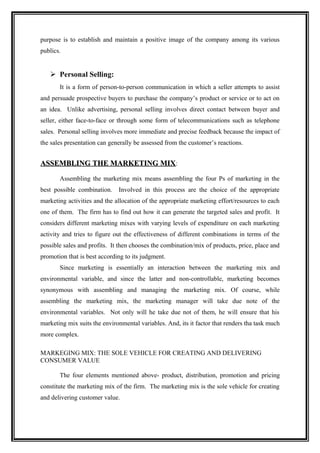 purpose is to establish and maintain a positive image of the company among its various
publics.


    Personal Selling:
       It is a form of person-to-person communication in which a seller attempts to assist
and persuade prospective buyers to purchase the company’s product or service or to act on
an idea. Unlike advertising, personal selling involves direct contact between buyer and
seller, either face-to-face or through some form of telecommunications such as telephone
sales. Personal selling involves more immediate and precise feedback because the impact of
the sales presentation can generally be assessed from the customer’s reactions.


ASSEMBLING THE MARKETING MIX:

       Assembling the marketing mix means assembling the four Ps of marketing in the
best possible combination.    Involved in this process are the choice of the appropriate
marketing activities and the allocation of the appropriate marketing effort/resources to each
one of them. The firm has to find out how it can generate the targeted sales and profit. It
considers different marketing mixes with varying levels of expenditure on each marketing
activity and tries to figure out the effectiveness of different combinations in terms of the
possible sales and profits. It then chooses the combination/mix of products, price, place and
promotion that is best according to its judgment.
       Since marketing is essentially an interaction between the marketing mix and
environmental variable, and since the latter and non-controllable, marketing becomes
synonymous with assembling and managing the marketing mix. Of course, while
assembling the marketing mix, the marketing manager will take due note of the
environmental variables. Not only will he take due not of them, he will ensure that his
marketing mix suits the environmental variables. And, its it factor that renders tha task much
more complex.

MARKEGING MIX: THE SOLE VEHICLE FOR CREATING AND DELIVERING
CONSUMER VALUE

       The four elements mentioned above- product, distribution, promotion and pricing
constitute the marketing mix of the firm. The marketing mix is the sole vehicle for creating
and delivering customer value.
 