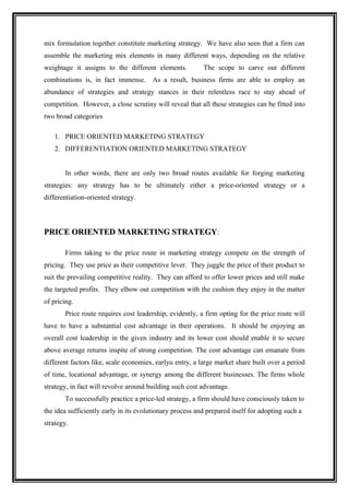 mix formulation together constitute marketing strategy. We have also seen that a firm can
assemble the marketing mix elements in many different ways, depending on the relative
weightage it assigns to the different elements.           The scope to carve out different
combinations is, in fact immense.       As a result, business firms are able to employ an
abundance of strategies and strategy stances in their relentless race to stay ahead of
competition. However, a close scrutiny will reveal that all these strategies can be fitted into
two broad categories

   1. PRICE ORIENTED MARKETING STRATEGY
   2. DIFFERENTIATION ORIENTED MARKETING STRATEGY


       In other words, there are only two broad routes available for forging marketing
strategies: any strategy has to be ultimately either a price-oriented strategy or a
differentiation-oriented strategy.



PRICE ORIENTED MARKETING STRATEGY:

       Firms taking to the price route in marketing strategy compete on the strength of
pricing. They use price as their competitive lever. They juggle the price of their product to
suit the prevailing competitive reality. They can afford to offer lower prices and still make
the targeted profits. They elbow out competition with the cushion they enjoy in the matter
of pricing.
       Price route requires cost leadership, evidently, a firm opting for the price route will
have to have a substantial cost advantage in their operations. It should be enjoying an
overall cost leadership in the given industry and its lower cost should enable it to secure
above average returns inspite of strong competition. The cost advantage can emanate from
different factors like, scale economies, earlyu entry, a large market share built over a period
of time, locational advantage, or synergy among the different businesses. The firms whole
strategy, in fact will revolve around building such cost advantage.
       To successfully practice a price-led strategy, a firm should have consciously taken to
the idea sufficiently early in its evolutionary process and prepared itself for adopting such a
strategy.
 
