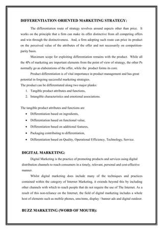 DIFFERENTIATION ORIENTED MARKETING STRATEGY:
                                   STRATEGY
        The differentiation route of strategy revolves around aspects other than price. It
works on the principle that a firm can make its offer distinctive from all competing offers
and win through the distinctiveness. And, a firm adopting such route can price its product
on the perceived value of the attributes of the offer and not necessarily on competition-
parity basis.
        Maximum scope for exploiting differentiation remains with the product. While all
the 4Ps of marketing are important elements from the point of view of strategy, the other Ps
normally go as elaborations of the offer, while the product forms its core.
        Product differentiation is of vital importance in product management and has great
potential in forgoing successful marketing strategies.
The product can be differentiated along two major planks:
    1. Tangible product attributes and functions,
    2. Intangible characteristics and emotional associations.


The tangible product attributes and functions are
    •   Differentiation based on ingredients,
    •   Differentiation based on functional value,
    •   Differentiation based on additional features,
    •   Packaging contributing to differentiation,
    •   Differentiation based on Quality, Operational Efficiency, Technology, Service.



 DIGITAL MARKETING:
        Digital Marketing is the practice of promoting products and services using digital
 distribution channels to reach consumers in a timely, relevant, personal and cost-effective
 manner.
        Whilst digital marketing does include many of the techniques and practices
 contained within the category of Internet Marketing, it extends beyond this by including
 other channels with which to reach people that do not require the use of The Internet. As a
 result of this non-reliance on the Internet, the field of digital marketing includes a whole
 host of elements such as mobile phones, sms/mms, display / banner ads and digital outdoor.


 BUZZ MARKETING (WORD OF MOUTH):
 