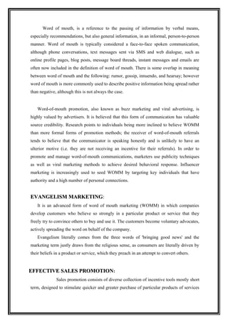 Word of mouth, is a reference to the passing of information by verbal means,
especially recommendations, but also general information, in an informal, person-to-person
manner. Word of mouth is typically considered a face-to-face spoken communication,
although phone conversations, text messages sent via SMS and web dialogue, such as
online profile pages, blog posts, message board threads, instant messages and emails are
often now included in the definition of word of mouth. There is some overlap in meaning
between word of mouth and the following: rumor, gossip, innuendo, and hearsay; however
word of mouth is more commonly used to describe positive information being spread rather
than negative, although this is not always the case.


   Word-of-mouth promotion, also known as buzz marketing and viral advertising, is
highly valued by advertisers. It is believed that this form of communication has valuable
source credibility. Research points to individuals being more inclined to believe WOMM
than more formal forms of promotion methods; the receiver of word-of-mouth referrals
tends to believe that the communicator is speaking honestly and is unlikely to have an
ulterior motive (i.e. they are not receiving an incentive for their referrals). In order to
promote and manage word-of-mouth communications, marketers use publicity techniques
as well as viral marketing methods to achieve desired behavioral response. Influencer
marketing is increasingly used to seed WOMM by targeting key individuals that have
authority and a high number of personal connections.


EVANGELISM MARKETING:
   It is an advanced form of word of mouth marketing (WOMM) in which companies
develop customers who believe so strongly in a particular product or service that they
freely try to convince others to buy and use it. The customers become voluntary advocates,
actively spreading the word on behalf of the company.
   Evangelism literally comes from the three words of 'bringing good news' and the
marketing term justly draws from the religious sense, as consumers are literally driven by
their beliefs in a product or service, which they preach in an attempt to convert others.


EFFECTIVE SALES PROMOTION:
              Sales promotion consists of diverse collection of incentive tools mostly short
term, designed to stimulate quicker and greater purchase of particular products of services
 