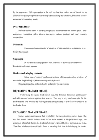 by the consumer. Sales promotion is the only method that makes use of incentives to
complete the push-pull promotional strategy of motivating the sale force, the dealer and the
consumer in transacting a sale.


Price-Offs Offer:
       Price-off offers refers to offering the product at lower than the normal price. This
encourages immediate sales, attracts non-users, induces product trail and counters
competition.


Premium:
               Premium refers to the offer of an article of merchandise as an incentive in or
to sell the product.


Coupons:
               In order to encourage product trail, stimulate re-purchase rate and build
loyalty through news papaers.


Dealer stock display contests:
               It is a type of point of purchase advertising which uses the show windows of
the dealer for providing exposure to the sponsor’s products.
       Dealer participating enthusiastically and creatively are awarded


DEFENDING MARKET SHARE:
        While trying to expand total market size, the dominant firm must continuously
defend it current business against rival attacks. This step is very much essential for the
market leader firm because the challenger firms are constantly to exploit the weaknesses of
the leader firms.


EXPANDING MARKET SHARE:
       Market leaders can improve their profitability by increasing their market share. But
for few market leaders whose share in the total market is insignificantly high, the
expansion of market share n the total market may be proved both as expensive and risky.
Therefore it is better for such leader firms in spending their time in building up the market
 