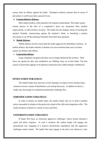 enemy starts its offense against the leader. Preemptive defense assumes that an ounce of
prevention is worth more than a pound of cure.
4. Counteroffensive Defense:
       Most market leaders, when attacked will respond counterattack. The leader cannot
remain passive in the face of a competitor’s price cut, promotion blitz, product
improvement, or sales territory invasion. The leader has the strategic choice of meeting the
attacker frontally, maneuvering against the attacker’s flank, or launching a princer
movement to cut off the attacking formation from their base operation.
5. Mobile Defense:
       Mobile defense involves more than the leader aggressively defending it territory. In
mobile defense, the leader stretches it domain over new territories than serve as future
centers for defense and offense.
6. Contraction defense:
       Large companies recognize that they can no longer defend all the territory. Their
focus are spread too thin, and competitors are nibbling away on several funds. The best
course of action then appears to be planned contraction (also called strategic withdrawal).




INNOVATION STRATEGY:
       The market leader may innovate several strategies in respect of new product ideas,
customer services, means of distribution, cost cutting discovery. In addition to these, a
leader may discourage its competition particularly challenge firm.


FORTIFICATION STRATEGY:
       In order to protect its market share, the market leader may try to keep it product
prices reasonable in relation to the perceived valued of the offer and competitors offer. The
leader produces it brand in a variety of sizes and firms.


CONFRONTATION STRATEGY:
       If leader firm faces an extremely aggressive challenger, whose actions demand a
quick and direct response.         In such a situation, the market leader will engage any
promotional war, engaging in a massive promotional expenditure that the aggressive
challenger cannot match. The leader firm may engage in the price war whenever a new
 
