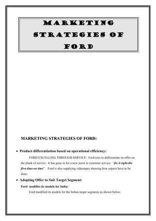 MARKETING

             STRATEGIES OF

                                     FORD




   MARKETING STRATEGIES OF FORD:

• Product differentiation based on operational efficiency:
           FORD EXCELLING THROUGH SERVICE: Ford tries to differentiate its offer on
   the plank of service. It has gone in for a new norm in customer service: “fix it right-the
   first time-on time”. Ford is also supplying videotapes showing how repairs have to be
   done.
• Adopting Offer to Suit Target Segment:
   Ford modifies its models for India:
           Ford modified its models for the Indian target segments as shown below:
 