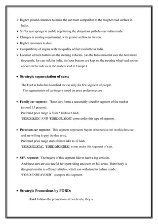  Higher ground clearance to make the car more compatible to the rougher road surface in
   India.
 Stiffer rear springs to enable negotiating the ubiquitous patholes on Indian roads.
 Changes in cooling requirement, with greater airflow to the rear.
 Higher resistance to dust.
 Compatibility of engine with the quality of fuel available in India.
 Location of horn buttons on the steering vehicles. (As the India motorist uses the horn more
   frequently, for cars sold in India, the horn buttons are kept on the steering wheel and not on
   a lever on the side as in the models sold in Europe.)


• Strategic segmentation of cars:

   The Ford in India has launched the car only for few segment of people.
     The segmentation of car buyers based on price preferences are


• Family car segment: These cars forms a reasonably sizeable segment of the market
   (around 15 percent).
   Preferred price range is from 5 lakh to 6 lakh.
   ‘FORD IKON’ AND ‘FORD FUSION’ come under this type of segment.


• Premium car segment: This segment represents buyers who need a real world-class car
   and are willing to pay the due price.
   Preferred price range starts from 8 lakh to 12 lakh.
   ‘FORD FIESTA’, ‘FORD MONDEO’ come under this segment of cars.


• SUV segment: The buyers of this segment like to have a big vehicles.
   And these cars are also useful for sport riding and even on hill areas. There body is
   designed similar to offroad vehicles, which can withstand to Indian roads.
   ‘FORD ENDEAVOUR’ occupies this segment.




• Strategic Promotions by FORD:

            Ford follows the promotions at two levels, they a
 