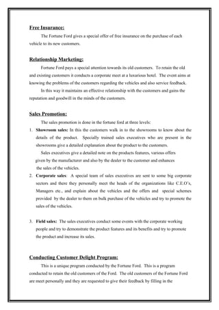 Free Insurance:
      The Fortune Ford gives a special offer of free insurance on the purchase of each
vehicle to its new customers.


Relationship Marketing:
      Fortune Ford pays a special attention towards its old customers. To retain the old
and existing customers it conducts a corporate meet at a luxurious hotel. The event aims at
knowing the problems of the customers regarding the vehicles and also service feedback.
      In this way it maintains an effective relationship with the customers and gains the
reputation and goodwill in the minds of the customers.


Sales Promotion:
      The sales promotion is done in the fortune ford at three levels:
1. Showroom sales: In this the customers walk in to the showrooms to know about the
   details of the product.       Specially trained sales executives who are present in the
   showrooms give a detailed explanation about the product to the customers.
      Sales executives give a detailed note on the products features, various offers
   given by the manufacturer and also by the dealer to the customer and enhances
    the sales of the vehicles.
2. Corporate sales: A special team of sales executives are sent to some big corporate
   sectors and there they personally meet the heads of the organizations like C.E.O’s,
   Managers etc., and explain about the vehicles and the offers and special schemes
   provided by the dealer to them on bulk purchase of the vehicles and try to promote the
   sales of the vehicles.


3. Field sales: The sales executives conduct some events with the corporate working
   people and try to demonstrate the product features and its benefits and try to promote
   the product and increase its sales.



Conducting Customer Delight Program:
      This is a unique program conducted by the Fortune Ford. This is a program
conducted to retain the old customers of the Ford. The old customers of the Fortune Ford
are meet personally and they are requested to give their feedback by filling in the
 