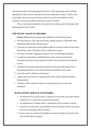 questionnaire which is specially prepared for them. In this questionnaire their problems
regarding the vehicle and also their post sale service experience are taken. If there exists
any problem, then the Fortune Ford service men try to resolve the problems of their
customers as soon as possible and makes the customer satisfied.
      This is a technique to attract the new customers by satisfying the old customers and
gaining goodwill in the market.


STRATEGIC SALES STANDARDS:
      Fortune Ford maintains strategic sales standards in the following manner.
   The Sales faculty is clean, tidy and inviting, making customers comfortable while
      purchasing products and availing services.
   Customers are courteously acknowledged within two minutes of their arrival and are
      advised that a Sales Consultant will be available upon request.
   The Sales Consultant’s appearance and dress will be of the highest standards.
   An advisory relationship is established between the customer and the Sales
      Consultant who listens to the customer, identifies their needs and ensures that they
      are met.
   A pleasant, non-pressured purchase experience will be provided during which a
      thorough demonstration of the vehicle features and benefits will be made.
   A test drive will be offered to all customers.
   Using a check list, the Sales Consultant delivers the vehicle in perfect condition
      when promised.
   Customers will be contacted within one week after delivery to ensure total
      satisfaction.


  MAINTAINING SERVICE STANDARDS:
       An efficient service facility allows a customer to avail all the service provided by
          Fortune Ford, in a clean and welcoming environment.
       An appointment is available within 5 working days of the customer’s request.
       Customers are courteously acknowledged within two minutes of their arrival and
          the write-up will begin with five minutes.
       Service needs are courteously identified, accurately recorded on the repair order
          and verified with the customer.
 