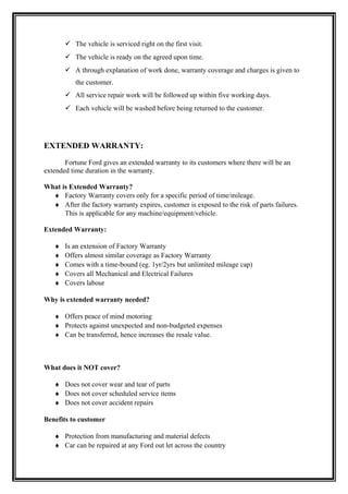  The vehicle is serviced right on the first visit.
        The vehicle is ready on the agreed upon time.
        A through explanation of work done, warranty coverage and charges is given to
           the customer.
        All service repair work will be followed up within five working days.
        Each vehicle will be washed before being returned to the customer.




EXTENDED WARRANTY:

       Fortune Ford gives an extended warranty to its customers where there will be an
extended time duration in the warranty.

What is Extended Warranty?
  ♦ Factory Warranty covers only for a specific period of time/mileage.
  ♦ After the factory warranty expires, customer is exposed to the risk of parts failures.
      This is applicable for any machine/equipment/vehicle.

Extended Warranty:

   ♦   Is an extension of Factory Warranty
   ♦   Offers almost similar coverage as Factory Warranty
   ♦   Comes with a time-bound (eg. 1yr/2yrs but unlimited mileage cap)
   ♦   Covers all Mechanical and Electrical Failures
   ♦   Covers labour

Why is extended warranty needed?

   ♦ Offers peace of mind motoring
   ♦ Protects against unexpected and non-budgeted expenses
   ♦ Can be transferred, hence increases the resale value.



What does it NOT cover?

   ♦ Does not cover wear and tear of parts
   ♦ Does not cover scheduled service items
   ♦ Does not cover accident repairs

Benefits to customer

   ♦ Protection from manufacturing and material defects
   ♦ Car can be repaired at any Ford out let across the country
 
