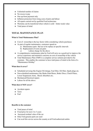 ♦   Unlimited number of claims
   ♦   No excess to pay
   ♦   One up-front payment only
   ♦   Inflation protection from rising costs of parts and labour
   ♦   All repairs carried out by qualified Ford technicians
   ♦   Warranty can be transferred when vehicle is sold – better resale value
   ♦   Total peace of mind


TOTAL MAINTENANCE PLAN

What is Total Maintenance Plan?

   ♦ Cost of ownership is the key factor while considering vehicle purchases
   ♦ As part of regular maintenance, customers spend on
         a) Maintenance parts that are to be replace at specific intervals
         b) Replacement of worn out parts
         c)         Labour charge for the above
   ♦ A comprehensive maintenance plan by Ford will serve as a good tool to improve the
     service experience and minimize concerns on cost of ownership of the vehicle
   ♦ Total Maintenance Plan (TMP) is a complete service solution provided to the
     customer. This enables the customer to have total peace of mind in the form of a
     “Maintenance Holiday”

What does it cover?

   ♦ Scheduled servicing like Engine Oil change, Fuel filter, Oil filter, Spark plugs etc.
   ♦ Non-scheduled maintenance like Brake Pads/Shoes, Brake Discs, Clutch Plates,
     Lower Suspension Arms, Shock Absorbers etc..
   ♦ Mechanical/Electrical repairs
   ♦ Labour for all the above

What does it NOT cover?

   ♦ Accident repairs
   ♦ Tyres
   ♦ Fuel




Benefits to the customer

   ♦   Total peace of mind
   ♦   Fixed price for next 2 to 3 years
   ♦   Increased residual value of the car
   ♦   Only Ford genuine parts are used
   ♦   Can avail this service across the country at all Ford authorized outlets
 