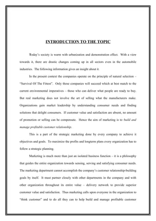 INTRODUCTION TO THE TOPIC


       Today’s society is warm with urbanization and demonstration effect. With a view

towards it, there are drastic changes coming up in all sectors even in the automobile

industries. The following information gives an insight about it.

       In the present context the companies operate on the principle of natural selection –

“Survival Of The Fittest”. Only those companies will succeed which at best match to the

current environmental imperatives – those who can deliver what people are ready to buy.

But real marketing does not involve the art of selling what the manufacturers make.

Organizations gain market leadership by understanding consumer needs and finding

solutions that delight consumers. If customer value and satisfaction are absent, no amount

of promotion or selling can be compensate. Hence the aim of marketing is to build and

manage profitable customer relationship.

       This is a part of the strategic marketing done by every company to achieve it

objectives and goals. To maximize the profits and longterm plans every organization has to

follow a strategic planning.

       Marketing is much more than just an isolated business function – it is a philosophy

that guides the entire organization towards sensing, serving and satisfying consumer needs.

The marketing department cannot accomplish the company’s customer relationship-building

goals by itself. It must partner closely with other departments in the company and with

other organization throughout its entire value – delivery network to provide superior

customer value and satisfaction. Thus marketing calls upon everyone in the organization to

“think customer” and to do all they can to help build and manage profitable customer
 