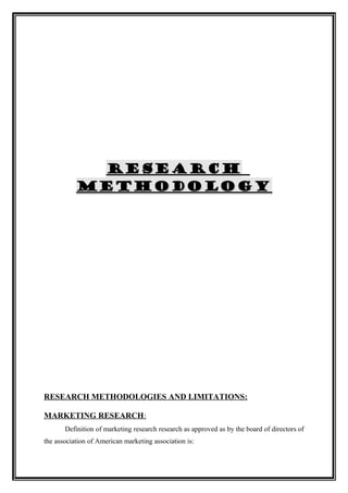 RESEARCH
           METHODOLOGY




RESEARCH METHODOLOGIES AND LIMITATIONS:

MARKETING RESEARCH:
       Definition of marketing research research as approved as by the board of directors of
the association of American marketing association is:
 