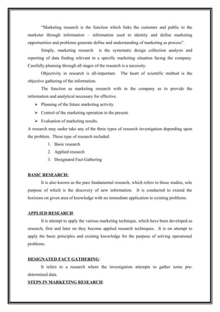 “Marketing research is the function which links the customer and public to the
marketer through information – information used to identity and define marketing
opportunities and problems generate define and understanding of marketing as process”.
       Simply, marketing research         is the systematic design collection analysis and
reporting of data finding relevant to a specific marketing situation facing the company.
Carefully planning through all stages of the research is a necessity.
       Objectivity in research is all-important.      The heart of scientific method is the
objective gathering of the information.
       The function as marketing research with in the company as to provide the
information and analytical necessary for effective.
    Planning of the future marketing activity.
    Control of the marketing operation in the present.
    Evaluation of marketing results.
A research may under take any of the three types of research investigation depending upon
the problem. These type of research included:
            1. Basic research
            2. Applied research
            3. Designated Fact Gathering


BASIC RESEARCH:
       It is also known as the pure fundamental research, which refers to those studies, sole
purpose of which is the discovery of new information. It is conducted to extend the
horizons on given area of knowledge with no immediate application to existing problems.


APPLIED RESEARCH:
       It is attempt to apply the various marketing technique, which have been developed as
research, first and later on they become applied research techniques. It is on attempt to
apply the basic principles and existing knowledge for the purpose of solving operational
problems.


DESIGNATED FACT GATHERING:
       It refers to a research where the investigation attempts to gather some pre-
determined data.
STEPS IN MARKETING RESEARCH:
 
