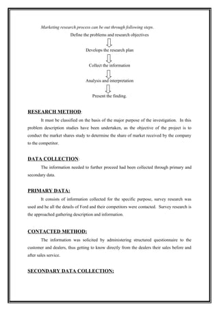 Marketing research process can be out through following steps.
                        Define the problems and research objectives


                                 Develops the research plan


                                   Collect the information


                                 Analysis and interpretation


                                     Present the finding.


RESEARCH METHOD:
        It must be classified on the basis of the major purpose of the investigation. In this
problem description studies have been undertaken, as the objective of the project is to
conduct the market shares study to determine the share of market received by the company
to the competitor.


DATA COLLECTION:
        The information needed to further proceed had been collected through primary and
secondary data.


PRIMARY DATA:
        It consists of information collected for the specific purpose, survey research was
used and he all the details of Ford and their competitors were contacted. Survey research is
the approached gathering description and information.


CONTACTED METHOD:
        The information was solicited by administering structured questionnaire to the
customer and dealers, thus getting to know directly from the dealers their sales before and
after sales service.


SECONDARY DATA COLLECTION:
 