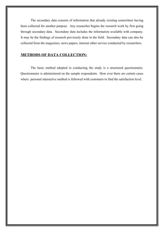 The secondary data consists of information that already existing somewhere having
been collected for another purpose. Any researcher begins the research work by first going
through secondary data. Secondary data includes the information available with company.
It may be the findings of research previously done in the field. Secondary data can also be
collected from the magazines, news papers, internet other service conducted by researchers.


METHODS OF DATA COLLECTION:


       The basic method adopted in conducting the study is a structured questionnaire.
Questionnaire is administered on the sample respondents. How ever there are certain cases
where personal interactive method is followed with customers to find the satisfaction level.
 