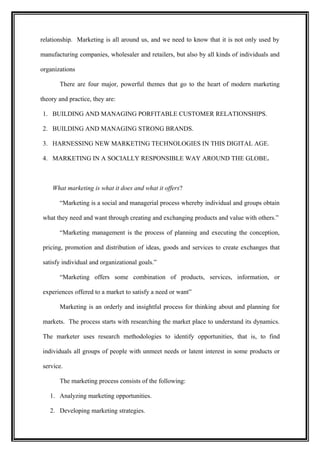 relationship. Marketing is all around us, and we need to know that it is not only used by

manufacturing companies, wholesaler and retailers, but also by all kinds of individuals and

organizations

       There are four major, powerful themes that go to the heart of modern marketing

theory and practice, they are:

1. BUILDING AND MANAGING PORFITABLE CUSTOMER RELATIONSHIPS.

2. BUILDING AND MANAGING STRONG BRANDS.

3. HARNESSING NEW MARKETING TECHNOLOGIES IN THIS DIGITAL AGE.

4. MARKETING IN A SOCIALLY RESPONSIBLE WAY AROUND THE GLOBE.



    What marketing is what it does and what it offers?

       “Marketing is a social and managerial process whereby individual and groups obtain

what they need and want through creating and exchanging products and value with others.”

       “Marketing management is the process of planning and executing the conception,

pricing, promotion and distribution of ideas, goods and services to create exchanges that

satisfy individual and organizational goals.”

       “Marketing offers some combination of products, services, information, or

experiences offered to a market to satisfy a need or want”

       Marketing is an orderly and insightful process for thinking about and planning for

markets. The process starts with researching the market place to understand its dynamics.

The marketer uses research methodologies to identify opportunities, that is, to find

individuals all groups of people with unmeet needs or latent interest in some products or

service.

       The marketing process consists of the following:

   1. Analyzing marketing opportunities.

   2. Developing marketing strategies.
 