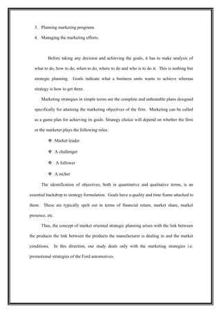 3. Planning marketing programs

  4. Managing the marketing efforts.



          Before taking any decision and achieving the goals, it has to make analysis of

  what to do, how to do, when to do, where to do and who is to do it. This is nothing but

  strategic planning. Goals indicate what a business units wants to achieve whereas

  strategy is how to get there.

      Marketing strategies in simple terms are the complete and unbeatable plans designed

  specifically for attaining the marketing objectives of the firm. Marketing can be called

  as a game plan for achieving its goals. Strategy choice will depend on whether the firm

  or the marketer plays the following roles:

           Market leader

           A challenger

           A follower

           A nicher

      The identification of objectives, both in quantitative and qualitative terms, is an

essential backdrop to strategy formulation. Goals have a quality and time frame attached to

them. These are typically spelt out in terms of financial return, market share, market

presence, etc.

      Thus, the concept of market oriented strategic planning arises with the link between

the products the link between the products the manufacturer is dealing in and the market

conditions.      In this direction, our study deals only with the marketing strategies i.e.

promotional strategies of the Ford automotives.
 