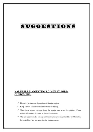 SUGGESTIONS




VALUABLE SUGGESTIONS GIVEN BY FORD
CUSTOMERS:


  Please try to increase the number of Service centers.
  Keep Service Stations at main locations of the city.
  There is no proper response from the service men at service station. Please
    recruit efficient service men in the service centers.
  The service men in the service centers are unable to understand the problems told
    by us, and they are not resolving the cars problems.
 