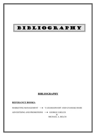 BIBLIOGRAPHY




                     BIBLIOGRAPHY


REFERANCE BOOKS:

MARKETING MANAGEMENT         V.S.RAMASWAMY AND S.NAMAKUMARI

ADVERTISING AND PROMOTIONS      GEORGE E.BELCH
                                     &
                               MICHAEL A. BELCH
 
