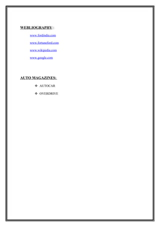 WEBLIOGRAPHY::

    www.fordindia.com

    www.fortuneford.com

    www.wikipedia.com

    www.google.com




AUTO MAGAZINES:

        AUTOCAR

        OVERDRIVE
 