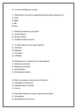 b) At a local workshop near my home


7. Which bank do you prefer in getting financial help while purchasing a car?
a) ICICI
b) HDFC
c) SBI
d) others


8. Which type of finance do you prefer?
a) In house finance
b) Out house finance
c) No difference between the two


9. To which media do you get expose regularly?
a) Televisions
b) Magazines
c) News papers
d) F.M/Radio


10. Which kind of T.V. channels do you watch regularly?
a) National news channels
b) Regional news channels
c) Sports channels
d) Entertainment channels




11. What’s your opinion on the price list of Ford cars?
a) Affordable by common man
b) Affordable only for rich man
c) Cant say


12. What kinds of offers do you like or expect from the dealer?
a) Free insurance
b) Special discount on sale of cars
 