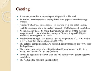Casting 
 A modern piston has a very complex shape with a thin wall. 
 At present, permanent mold casting is the most popular manufacturing 
process. 
 Figure 3.8 illustrates the entire process starting from the initial casting. 
 High Si aluminum alloy, particularly around 12% Si, has good castability. 
 As indicated in the Al-Si phase diagram shown in Fig. 3.9,the melting 
temperature decreases when increasing the Si content up to12.7%, after 
which the melting point increases. 
 An alloy containing 12.7% Si has a melting temperature of 577 °C, which 
is lower than that of pure aluminum (660 °C). 
 The eutectic composition (12.7% Si) solidifies immediately at 577 °C from 
the liquid state. 
 The temperature range where liquid and solid phases co-exist, like iced 
water, does not exist at this composition. 
 Therefore high fluidity is kept even at a low temperature, generating good 
castability. 
 The AC8A alloy has such a composition. 
 